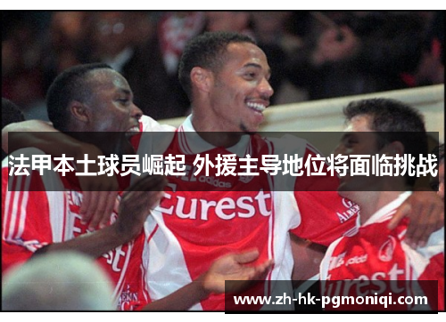 法甲本土球员崛起 外援主导地位将面临挑战 法甲本土球员崛起 外援主导地位将面临挑战