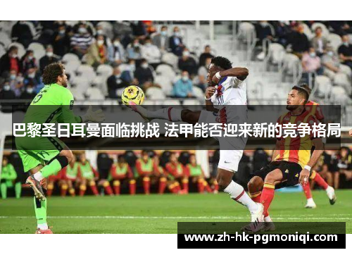 巴黎圣日耳曼面临挑战 法甲能否迎来新的竞争格局 巴黎圣日耳曼面临挑战 法甲能否迎来新的竞争格局