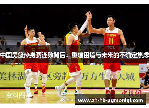 中国男篮热身赛连败背后:重建困境与未来的不确定焦虑 中国男篮热身赛连败背后:重建困境与未来的不确定焦虑
