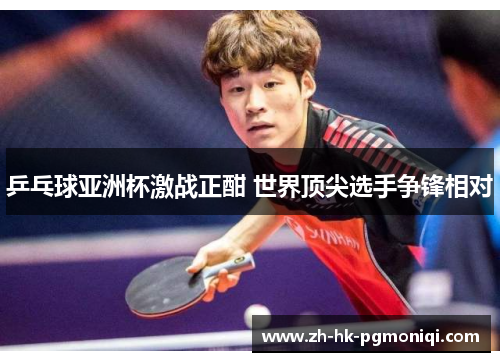 乒乓球亚洲杯激战正酣 世界顶尖选手争锋相对 乒乓球亚洲杯激战正酣 世界顶尖选手争锋相对