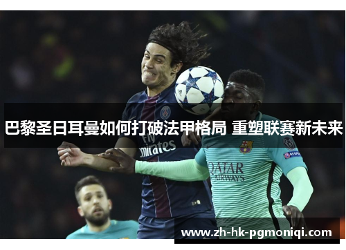 巴黎圣日耳曼如何打破法甲格局 重塑联赛新未来 巴黎圣日耳曼如何打破法甲格局 重塑联赛新未来