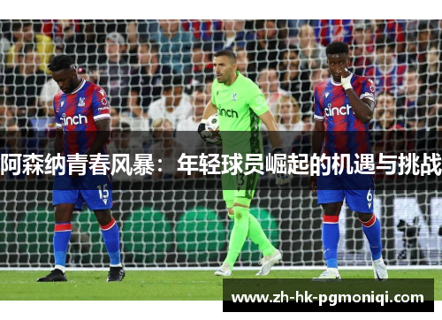 阿森纳青春风暴:年轻球员崛起的机遇与挑战 阿森纳青春风暴:年轻球员崛起的机遇与挑战