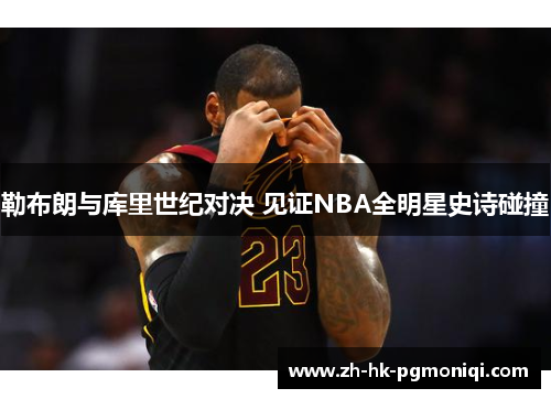 勒布朗与库里世纪对决 见证NBA全明星史诗碰撞 勒布朗与库里世纪对决 见证NBA全明星史诗碰撞