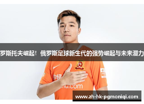 罗斯托夫崛起!俄罗斯足球新生代的强势崛起与未来潜力 罗斯托夫崛起!俄罗斯足球新生代的强势崛起与未来潜力