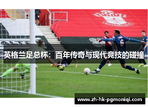 英格兰足总杯:百年传奇与现代竞技的碰撞 英格兰足总杯:百年传奇与现代竞技的碰撞