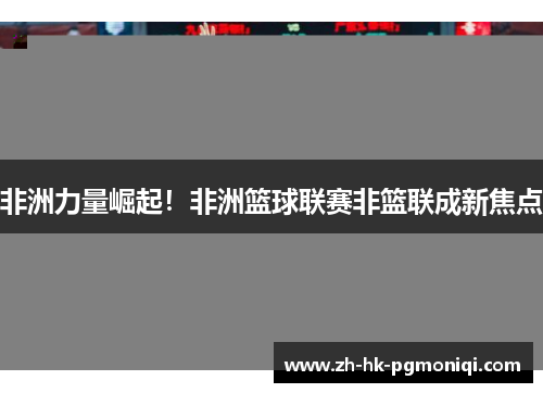 非洲力量崛起!非洲篮球联赛非篮联成新焦点 非洲力量崛起!非洲篮球联赛非篮联成新焦点