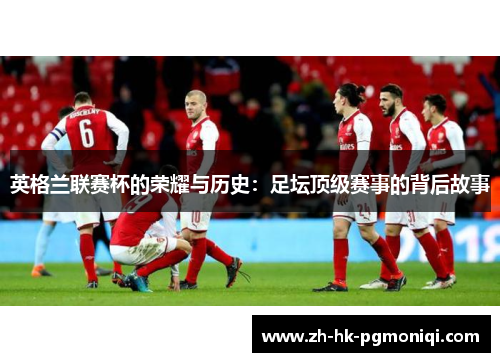 英格兰联赛杯的荣耀与历史:足坛顶级赛事的背后故事 英格兰联赛杯的荣耀与历史:足坛顶级赛事的背后故事