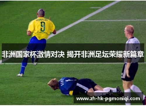 非洲国家杯激情对决 揭开非洲足坛荣耀新篇章 非洲国家杯激情对决 揭开非洲足坛荣耀新篇章