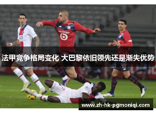 法甲竞争格局变化 大巴黎依旧领先还是渐失优势 法甲竞争格局变化 大巴黎依旧领先还是渐失优势