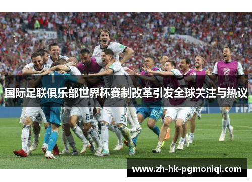 国际足联俱乐部世界杯赛制改革引发全球关注与热议 国际足联俱乐部世界杯赛制改革引发全球关注与热议