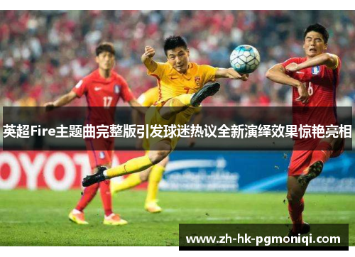 英超Fire主题曲完整版引发球迷热议全新演绎效果惊艳亮相 英超Fire主题曲完整版引发球迷热议全新演绎效果惊艳亮相