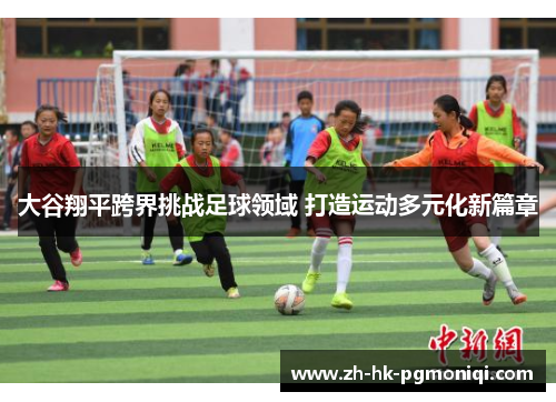 大谷翔平跨界挑战足球领域 打造运动多元化新篇章 大谷翔平跨界挑战足球领域 打造运动多元化新篇章