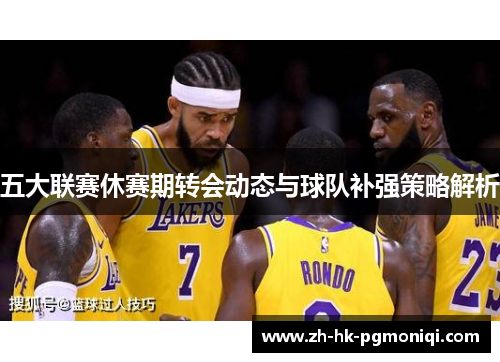 五大联赛休赛期转会动态与球队补强策略解析 五大联赛休赛期转会动态与球队补强策略解析