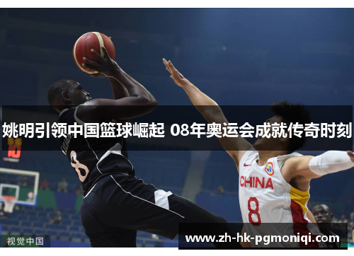 姚明引领中国篮球崛起 08年奥运会成就传奇时刻 姚明引领中国篮球崛起 08年奥运会成就传奇时刻